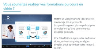 Mettre un visage sur une idée motive
davantage les apprenants :
l’apprentissage est plus rapide et plus
complet lorsqu’une personne est
associée au cours.
Une fois décidé à apparaitre en format
vidéo, suivez ces quelques règles
simples pour optimiser votre image à
l’écran.
Vous  souhaitez  réaliser  vos  forma2ons  ou  cours  en  
vidéo  ?    
 