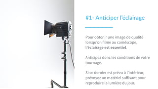 #1-­‐  An2ciper  l’éclairage
Pour obtenir une image de qualité
lorsqu’on filme au caméscope,
l’éclairage est essentiel.
Anticipez donc les conditions de votre
tournage.
Si ce dernier est prévu à l’intérieur,
prévoyez un matériel suﬀisant pour
reproduire la lumière du jour.
 