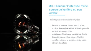 Il existe plusieurs solutions simples :
• Reculer la lumière si vous avez la place.
• Eclairer de manière indirecte en dirigeant la
lumière sur un mur blanc.
• Installer un filtre blanc translucide (feuille
de papier calque, tissu blanc…) Veillez
toutefois à ce que la lampe ne brûle pas le
filtre en chauﬀant.
#3-­‐  Diminuer  l’intensité  d’une  
source  de  lumière  et    son  
ombre
 
