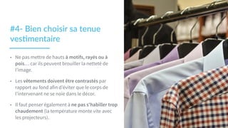 #4-­‐  Bien  choisir  sa  tenue  
ves2mentaire  
• Ne pas mettre de hauts à motifs, rayés ou à
pois… car ils peuvent brouiller la netteté de
l’image.
• Les vêtements doivent être contrastés par
rapport au fond afin d’éviter que le corps de
l’intervenant ne se noie dans le décor.
• Il faut penser également à ne pas s'habiller trop
chaudement (la température monte vite avec
les projecteurs).
 