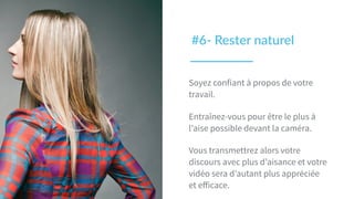 Soyez confiant à propos de votre
travail.
Entraînez-vous pour être le plus à
l’aise possible devant la caméra.
Vous transmettrez alors votre
discours avec plus d’aisance et votre
vidéo sera d’autant plus appréciée
et eﬀicace.
#6-­‐  Rester  naturel  
 