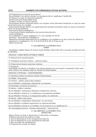 34652 ΕΦΗΜΕΡΙΣ ΤΗΣ ΚΥΒΕΡΝΗΣΕΩΣ (ΤΕΥΧΟΣ ΔΕΥΤΕΡΟ) 
2.5 Συνδεσμολογία αντιστατών (αντιστάσεων) 
Να μη διδαχθεί ο 1ος τρόπος επίλυσης του ερωτήματος (β) στο παράδειγμα 7 (σελίδα 86) 
2.7 Ενέργεια και ισχύς του ηλεκτρικού ρεύματος 
2.8 Ηλεκτρεγερτική δύναμη (ΗΕΔ) πηγής 
2.9 Νόμος του Οhm για κλειστό κύκλωμα 
Εργαστηριακή Άσκηση: Ενεργειακή μελέτη των στοιχείων απλού ηλεκτρικού κυκλώματος με πηγή και ωμικό 
καταναλωτή (εκτός του κινητήρα) 
Εργαστηριακή Άσκηση: Μελέτη της χαρακτηριστικής καμπύλης ηλεκτρικής πηγής και ωμικού καταναλωτή 
(εκτός της κρυσταλλοδιόδου) 
Στρατηγική επίλυσης προβλημάτων 
Η στρατηγική επίλυσης προβλημάτων δεν αποτελεί εξεταστέα ύλη. 
Λυμένα προβλήματα 
Να μη διδαχθούν τα λυμένα προβλήματα 1, 3, 4 και 5 (σελίδες 113, 115−117). 
Ερωτήσεις – Δραστηριότητες, Προβλήματα 
Αφαιρούνται ερωτήσεις−δραστηριότητες και προβλήματα που αναφέρονται σε ύλη η οποία δεν διδάσκεται. 
Αφαιρούνται τα προβλήματα 1, 2, 3, 17, 18, 19, 20, 22, 23, 31, 38, 41, 43 έως και 48 
Ένθετα: Εκτός ύλης 
Β΄ τάξη ΗΜΕΡΗΣΙΟΥ και ΕΣΠΕΡΙΝΟΥ ΕΠΑ.Λ. 
ΧΗΜΕΙΑ 
Θα διδαχθεί το βιβλίο «Χημεία» Β΄ Λυκείου Γενικής Παιδείας, έκδοση 2014. Από το ανωτέρω εκπαιδευτικό υλικό 
θα διδαχθούν: 
ΚΕΦΑΛΑΙΟ 1: ΓΕΝΙΚΟ ΜΕΡΟΣ ΟΡΓΑΝΙΚΗΣ ΧΗΜΕΙΑΣ 
1.1 «Εισαγωγή στην οργανική χημεία» 
1.2 «Ταξινόμηση οργανικών ενώσεων – ομόλογες σειρές» 
1.3 «Ονοματολογία άκυκλων οργανικών ενώσεων» 
1.4 «Ισομέρεια» 
Παρατήρηση: Οι μαθητές να ασκηθούν στην εύρεση ισομερών που αντιστοιχούν σε μοριακούς τύπους οργα− 
νικών ενώσεων που περιέχουν μέχρι και τέσσερα (4) άτομα άνθρακα. 
ΚΕΦΑΛΑΙΟ 2: ΠΕΤΡΕΛΑΙΟ – ΥΔΡΟΓΟΝΑΝΘΡΑΚΕΣ 
2.1 «Πετρέλαιο−προϊόντα πετρελαίου. Βενζίνη. Καύση−καύσιμα» 
2.2 «Νάφθα – Πετροχημικά» 
2.3 «Αλκάνια – μεθάνιο, φυσικό αέριο, βιοαέριο» 
Να μην διδαχθεί η παράγραφος «Παρασκευές» των αλκανίων 
2.4 «Καυσαέρια− καταλύτες αυτοκινήτων» 
2.5 Αλκένια – αιθένιο ή αιθυλένιο 
Να μην διδαχθεί η παράγραφος «Προέλευση −Παρασκευές» αλκενίων 
Να μην διδαχθεί ο πίνακας με τα παραδείγματα πολυμερισμού προσθήκης 
Να μην διδαχθεί ο πίνακας με τις βιομηχανικές χρήσεις του αιθυλενίου 
2.6 Αλκίνια − αιθίνιο ή ακετυλένιο 
Να μην διδαχθεί η παράγραφος «Παρασκευές» του ακετυλενίου 
Να μην διδαχθεί η αντίδραση σχηματισμού του χαλκοακετυλενιδίου 
Να μην διδαχθεί ο πίνακας με τις συνθέσεις του ακετυλενίου και το παράδειγμα 2.6 
2.8. «Ατμοσφαιρική ρύπανση – Φαινόμενο θερμοκηπίου – Τρύπα όζοντος» 
Β΄ τάξη ΗΜΕΡΗΣΙΟΥ και ΕΣΠΕΡΙΝΟΥ ΕΠΑ.Λ. 
ΘΡΗΣΚΕΥΤΙΚΑ 
Βήματα Πίστης και Ζωής, Α. Καριώτογλου, Σ. Πορτελάνου, Δ. Πασσάκου 
Η διδακτέα−εξεταστέα ύλη ορίζεται ως εξής: 
2. Λαοί και θρησκεύματα σε ένα πλουραλιστικό κόσμο (Α) 
3. Λαοί και θρησκεύματα σε ένα πλουραλιστικό κόσμο (Β) 
4. Νέοι στο ρυθμό της παραθρησκείας 
5. Ο Χριστός στην ιστορία του κόσμου 
 