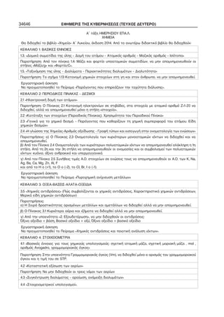 34646 ΕΦΗΜΕΡΙΣ ΤΗΣ ΚΥΒΕΡΝΗΣΕΩΣ (ΤΕΥΧΟΣ ΔΕΥΤΕΡΟ) 
Α΄ τάξη ΗΜΕΡΗΣΙΟΥ ΕΠΑ.Λ. 
ΧΗΜΕΙΑ 
Θα διδαχθεί το βιβλίο «Χημεία» Α΄ Λυκείου, έκδοση 2014. Από το ανωτέρω διδακτικό βιβλίο θα διδαχθούν: 
ΚΕΦΑΛΑΙΟ 1: ΒΑΣΙΚΕΣ ΕΝΝΟΙΕΣ 
1.3. «Δομικά σωματίδια της ύλης – Δομή του ατόμου – Ατομικός αριθμός – Μαζικός αριθμός – Ισότοπα» 
Παρατήρηση: Από τον πίνακα 1.4: Μάζα και φορτίο υποατομικών σωματιδίων, να μην απομνημονευθούν οι 
στήλες «Μάζα/g» και «Φορτίο/C». 
1.5. «Ταξινόμηση της ύλης – Διαλύματα – Περιεκτικότητες διαλυμάτων – Διαλυτότητα» 
Παρατήρηση: Το σχήμα 1.13 Κατανομή χημικών στοιχείων στη γη και στον άνθρωπο, να μην απομνημονευθεί. 
Εργαστηριακή άσκηση: 
Να πραγματοποιηθεί το Πείραμα «Παράγοντες που επηρεάζουν την ταχύτητα διάλυσης». 
ΚΕΦΑΛΑΙΟ 2: ΠΕΡΙΟΔΙΚΟΣ ΠΙΝΑΚΑΣ – ΔΕΣΜΟΙ 
2.1 «Ηλεκτρονική δομή των ατόμων» 
Παρατήρηση: Ο Πίνακας 2.1 Κατανομή ηλεκτρονίων σε στιβάδες, στα στοιχεία με ατομικό αριθμό Ζ=1−20 να 
διδαχθεί, αλλά να απομνημονευθεί μόνο η στήλη «στοιχείο». 
2.2 «Κατάταξη των στοιχείων (Περιοδικός Πίνακας). Χρησιμότητα του Περιοδικού Πίνακα» 
2.3 «Γενικά για το χημικό δεσμό. – Παράγοντες που καθορίζουν τη χημική συμπεριφορά του ατόμου. Είδη 
χημικών δεσμών» 
2.4 «Η γλώσσα της Χημείας−Αριθμός οξείδωσης − Γραφή τύπων και εισαγωγή στην ονοματολογία των ενώσεων» 
Παρατηρήσεις: α) Ο Πίνακας 2.3 Ονοματολογία των κυριότερων μονοατομικών ιόντων να διδαχθεί και να 
απομνημονευθεί. 
β) Από τον Πίνακα 2.4 Ονοματολογία των κυριότερων πολυατομικών ιόντων να απομνημονευθεί ολόκληρη η 1η 
στήλη. Από τη 2η και την 3η στήλη να απομνημονευθούν οι ονομασίες και οι συμβολισμοί των πολυατομικών 
ιόντων: κυάνιο, όξινο ανθρακικό και υπερμαγγανικό. 
γ) Από τον Πίνακα 2.5 Συνήθεις τιμές Α.Ο. στοιχείων σε ενώσεις τους να απομνημονευθούν οι Α.Ο. των K, Na, 
Ag, Ba, Ca, Mg, Zn, Al, F 
και από το Η ο (+1), το Ο ο (−2), το Cl, Br, I ο (−1). 
Εργαστηριακή άσκηση: 
Να πραγματοποιηθεί το Πείραμα «Πυροχημική ανίχνευση μετάλλων» 
ΚΕΦΑΛΑΙΟ 3: ΟΞΕΑ−ΒΑΣΕΙΣ−ΑΛΑΤΑ−ΟΞΕΙΔΙΑ 
3.5 «Χημικές αντιδράσεις» (Πώς συμβολίζονται οι χημικές αντιδράσεις, Χαρακτηριστικά χημικών αντιδράσεων, 
Μερικά είδη χημικών αντιδράσεων) 
Παρατηρήσεις: 
α) Η Σειρά δραστικότητας ορισμένων μετάλλων και αμετάλλων να διδαχθεί αλλά να μην απομνημονευθεί. 
β) Ο Πίνακας 3.1 Κυριότερα αέρια και ιζήματα να διδαχθεί αλλά να μην απομνημονευθεί. 
γ) Από την υποενότητα «2. Εξουδετέρωση», να μην διδαχθούν οι αντιδράσεις: 
Όξινο οξείδιο + βάση, Βασικό οξείδιο + οξύ, Όξινο οξείδιο + βασικό οξείδιο 
Εργαστηριακή άσκηση: 
Να πραγματοποιηθεί το Πείραμα «Χημικές αντιδράσεις και ποιοτική ανάλυση ιόντων». 
ΚΕΦΑΛΑΙΟ 4: ΣΤΟΙΧΕΙΟΜΕΤΡΙΑ 
4.1 «Βασικές έννοιες για τους χημικούς υπολογισμούς: σχετική ατομική μάζα, σχετική μοριακή μάζα , mol , 
αριθμός Avogadro, γραμμομοριακός όγκος» 
Παρατήρηση: Στην υποενότητα Γραμμομοριακός όγκος (Vm), να διδαχθεί μόνο ο ορισμός του γραμμομοριακού 
όγκου και η τιμή του σε STP. 
4.2 «Καταστατική εξίσωση των αερίων» 
Παρατήρηση: Να μην διδαχθούν οι τρεις νόμοι των αερίων 
4.3 «Συγκέντρωση διαλύματος – αραίωση, ανάμειξη διαλυμάτων» 
4.4 «Στοιχειομετρικοί υπολογισμοί». 
 