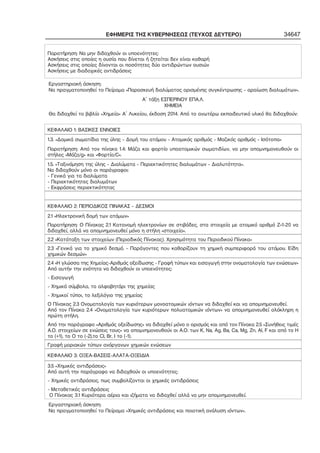 ΕΦΗΜΕΡΙΣ ΤΗΣ ΚΥΒΕΡΝΗΣΕΩΣ (ΤΕΥΧΟΣ ΔΕΥΤΕΡΟ) 34647 
Παρατήρηση: Να μην διδαχθούν οι υποενότητες: 
Ασκήσεις στις οποίες η ουσία που δίνεται ή ζητείται δεν είναι καθαρή 
Ασκήσεις στις οποίες δίνονται οι ποσότητες δύο αντιδρώντων ουσιών 
Ασκήσεις με διαδοχικές αντιδράσεις 
Εργαστηριακή άσκηση: 
Να πραγματοποιηθεί το Πείραμα «Παρασκευή διαλύματος ορισμένης συγκέντρωσης – αραίωση διαλυμάτων». 
Α΄ τάξη ΕΣΠΕΡΙΝΟΥ ΕΠΑ.Λ. 
ΧΗΜΕΙΑ 
Θα διδαχθεί το βιβλίο «Χημεία» Α΄ Λυκείου, έκδοση 2014. Από το ανωτέρω εκπαιδευτικό υλικό θα διδαχθούν: 
ΚΕΦΑΛΑΙΟ 1: ΒΑΣΙΚΕΣ ΕΝΝΟΙΕΣ 
1.3. «Δομικά σωματίδια της ύλης – Δομή του ατόμου – Ατομικός αριθμός – Μαζικός αριθμός – Ισότοπα» 
Παρατήρηση: Από τον πίνακα 1.4: Μάζα και φορτίο υποατομικών σωματιδίων, να μην απομνημονευθούν οι 
στήλες «Μάζα/g» και «Φορτίο/C». 
1.5. «Ταξινόμηση της ύλης – Διαλύματα – Περιεκτικότητες διαλυμάτων – Διαλυτότητα». 
Να διδαχθούν μόνο οι παράγραφοι: 
− Γενικά για τα διαλύματα 
− Περιεκτικότητες διαλυμάτων 
− Εκφράσεις περιεκτικότητας 
ΚΕΦΑΛΑΙΟ 2: ΠΕΡΙΟΔΙΚΟΣ ΠΙΝΑΚΑΣ – ΔΕΣΜΟΙ 
2.1 «Ηλεκτρονική δομή των ατόμων» 
Παρατήρηση: Ο Πίνακας 2.1 Κατανομή ηλεκτρονίων σε στιβάδες, στα στοιχεία με ατομικό αριθμό Ζ=1−20 να 
διδαχθεί, αλλά να απομνημονευθεί μόνο η στήλη «στοιχείο». 
2.2 «Κατάταξη των στοιχείων (Περιοδικός Πίνακας). Χρησιμότητα του Περιοδικού Πίνακα» 
2.3 «Γενικά για το χημικό δεσμό. – Παράγοντες που καθορίζουν τη χημική συμπεριφορά του ατόμου. Είδη 
χημικών δεσμών» 
2.4 «Η γλώσσα της Χημείας−Αριθμός οξείδωσης − Γραφή τύπων και εισαγωγή στην ονοματολογία των ενώσεων» 
Από αυτήν την ενότητα να διδαχθούν οι υποενότητες: 
− Εισαγωγή 
− Χημικά σύμβολα, το αλφαβητάρι της χημείας 
− Χημικοί τύποι, το λεξιλόγιο της χημείας 
Ο Πίνακας 2.3 Ονοματολογία των κυριότερων μονοατομικών ιόντων να διδαχθεί και να απομνημονευθεί. 
Από τον Πίνακα 2.4 «Ονοματολογία των κυριότερων πολυατομικών ιόντων» να απομνημονευθεί ολόκληρη η 
πρώτη στήλη. 
Από την παράγραφο «Αριθμός οξείδωσης» να διδαχθεί μόνο ο ορισμός και από τον Πίνακα 2.5 «Συνήθεις τιμές 
Α.Ο. στοιχείων σε ενώσεις τους» να απομνημονευθούν οι Α.Ο. των K, Na, Ag, Ba, Ca, Mg, Zn, Al, F και από το Η 
το (+1), το Ο το (−2),το Cl, Br, I το (−1). 
Γραφή μοριακών τύπων ανόργανων χημικών ενώσεων 
ΚΕΦΑΛΑΙΟ 3: ΟΞΕΑ−ΒΑΣΕΙΣ−ΑΛΑΤΑ−ΟΞΕΙΔΙΑ 
3.5 «Χημικές αντιδράσεις» 
Από αυτή την παράγραφο να διδαχθούν οι υποενότητες: 
− Χημικές αντιδράσεις, πως συμβολίζονται οι χημικές αντιδράσεις 
− Μεταθετικές αντιδράσεις 
Ο Πίνακας 3.1 Κυριότερα αέρια και ιζήματα να διδαχθεί αλλά να μην απομνημονευθεί. 
Εργαστηριακή άσκηση: 
Να πραγματοποιηθεί το Πείραμα «Χημικές αντιδράσεις και ποιοτική ανάλυση ιόντων». 
 