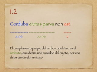 1.2
Corduba civitas parva non est.
____________ _________________ _____
S (N) At (N) V
El complemento propio del verbo copulativo es el
atributo, que deﬁne una cualidad del sujeto, por eso
debe concordar en caso.
 