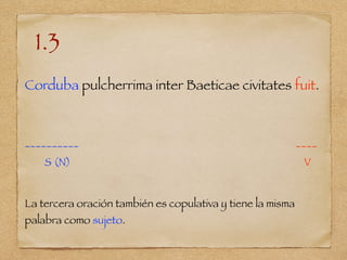 1.3
Corduba pulcherrima inter Baeticae civitates fuit.
__________ ____
S (N) V
La tercera oración también es copulativa y tiene la misma
palabra como sujeto.
 