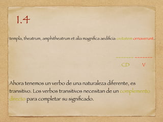 1.4
templa, theatrum, amphitheatrum et alia magniﬁca aediﬁcia civitatem ornaverunt.
_______ _______
CD V
Ahora tenemos un verbo de una naturaleza diferente, es
transitivo. Los verbos transitivos necesitan de un complemento
directo para completar su signiﬁcado.
 