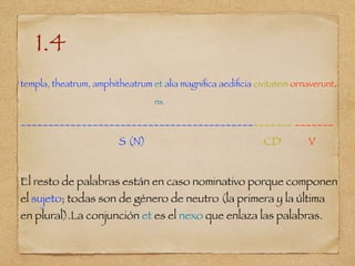 1.4
templa, theatrum, amphitheatrum et alia magniﬁca aediﬁcia civitatem ornaverunt.
nx
_________________________________________________ _______
S (N) CD V
El resto de palabras están en caso nominativo porque componen
el sujeto; todas son de género de neutro (la primera y la última
en plural).La conjunción et es el nexo que enlaza las palabras.
 