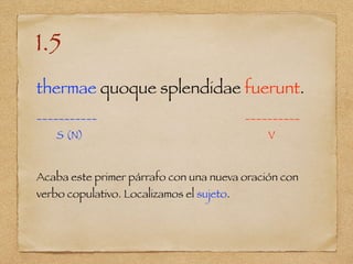 1.5
thermae quoque splendidae fuerunt.
___________ __________
S (N) V
Acaba este primer párrafo con una nueva oración con
verbo copulativo. Localizamos el sujeto.
 