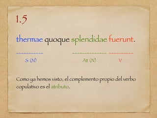 1.5
thermae quoque splendidae fuerunt.
___________ ______________ __________
S (N) At (N) V
Como ya hemos visto, el complemento propio del verbo
copulativo es el atributo.
 