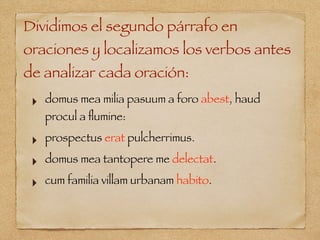 Dividimos el segundo párrafo en
oraciones y localizamos los verbos antes
de analizar cada oración:
‣ domus mea milia pasuum a foro abest, haud
procul a ﬂumine:
‣ prospectus erat pulcherrimus.
‣ domus mea tantopere me delectat.
‣ cum familia villam urbanam habito.
 