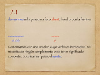 2.1
domus mea milia pasuum a foro abest, haud procul a ﬂumine:
__________ _____
S (N) V
Comenzamos con una oración cuyo verbo es intransitivo; no
necesita de ningún complemento para tener signiﬁcado
completo. Localizamos, pues, el sujeto.
 