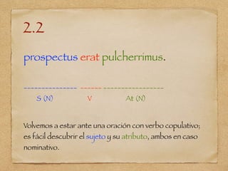 2.2
prospectus erat pulcherrimus.
_______________ ______ _________________
S (N) V At (N)
Volvemos a estar ante una oración con verbo copulativo;
es fácil descubrir el sujeto y su atributo, ambos en caso
nominativo.
 