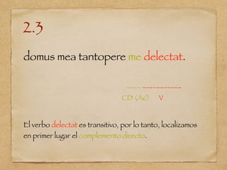 2.3
domus mea tantopere me delectat.
____ ___________
CD (Ac) V
El verbo delectat es transitivo, por lo tanto, localizamos
en primer lugar el complemento directo.
 