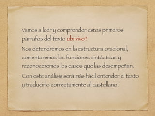 Vamos a leer y comprender estos primeros
párrafos del texto ubi vivo?
Nos detendremos en la estructura oracional,
comentaremos las funciones sintácticas y
reconoceremos los casos que las desempeñan.
Con este análisis será más fácil entender el texto
y traducirlo correctamente al castellano.
 