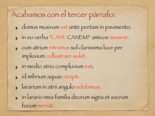Acabamos con el tercer párrafo:
‣ domus musivum est ante portam in pavimento.
‣ in eo verba "CAVE CANEM!" amicos monent.
‣ cum atrium intramus sol clarissima luce per
impluvium collustrare solet.
‣ in medio atrio compluvium est;
‣ id imbrium aquas recipit.
‣ lararium in atrii angulo videbimus.
‣ in larario mea familia deorum signa et sacrum
focum servat.
 