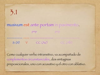 3.1
musivum est ante portam in pavimento.
prep prep
__________ ____ _______________ ________________
S (N) V CC (Ac) CC (Ab)
Como cualquier verbo intransitivo, va acompañado de
complementos circunstanciales, dos sintagmas
preposicionales, uno con acusativo y el otro con ablativo.
 