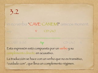 3.2
in eo verba "CAVE CANEM!" amicos monent.
prep V CD (Ac)
______ _______ ______________________ __________ _________
CC(Ab) S (N) Ap CD (Ac) V
Esta expresión está compuesta por un verbo y su
complemento directo en acusativo.
La traducción se hace con un verbo que no es transitivo,
“cuidado con”, que lleva un complemento régimen.
 