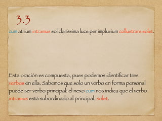 3.3
cum atrium intramus sol clarissima luce per impluvium collustrare solet.
Esta oración es compuesta, pues podemos identiﬁcar tres
verbos en ella. Sabemos que solo un verbo en forma personal
puede ser verbo principal: el nexo cum nos indica que el verbo
intramus está subordinado al principal, solet.
 
