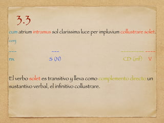 3.3
cum atrium intramus sol clarissima luce per impluvium collustrare solet.
conj
___ ___ _________ ____
nx S (N) CD (inf) V
El verbo solet es transitivo y lleva como complemento directo un
sustantivo verbal, el inﬁnitivo collustrare.
 