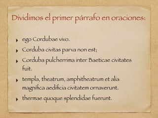 Dividimos el primer párrafo en oraciones:
‣ ego Cordubae vivo.
‣ Corduba civitas parva non est;
‣ Corduba pulcherrima inter Baeticae civitates
fuit.
‣ templa, theatrum, amphitheatrum et alia
magniﬁca aediﬁcia civitatem ornaverunt.
‣ thermae quoque splendidae fuerunt.
 