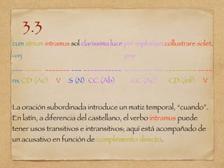 3.3
cum atrium intramus sol clarissima luce per impluvium collustrare solet.
conj prep
___ _____ _______ ___ ___________ ___________ _________ ____
nx CD (Ac) V S (N) CC (Ab) CC (Ac) CD (inf) V
La oración subordinada introduce un matiz temporal, “cuando”.
En latín, a diferencia del castellano, el verbo intramus puede
tener usos transitivos e intransitivos; aquí está acompañado de
un acusativo en función de complemento directo.
 