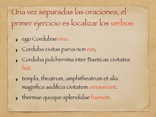 Una vez separadas las oraciones, el
primer ejercicio es localizar los verbos:
‣ ego Cordubae vivo.
‣ Corduba civitas parva non est;
‣ Corduba pulcherrima inter Baeticae civitates
fuit.
‣ templa, theatrum, amphitheatrum et alia
magniﬁca aediﬁcia civitatem ornaverunt.
‣ thermae quoque splendidae fuerunt.
 