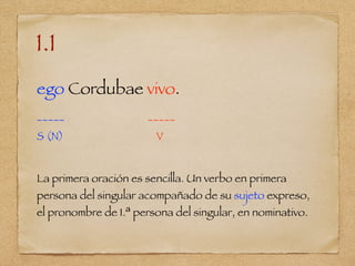 1.1
ego Cordubae vivo.
_____ _____
S (N) V
La primera oración es sencilla. Un verbo en primera
persona del singular acompañado de su sujeto expreso,
el pronombre de 1.ª persona del singular, en nominativo.
 