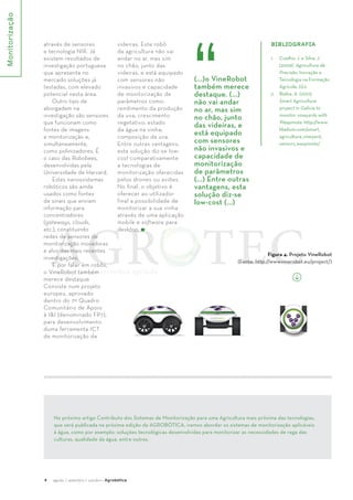 Monitorização 
4 agosto / setembro / outubro · Agrobótica 
BIBlIOgRAfIA 
1. Coelho, J. e Silva, J. 
(2009). Agricultura de 
Precisão. Inovação e 
Tecnologia na Formação 
Agrícola, (1):2. 
2. Bielsa, A. (2012). 
Smart Agriculture 
project in Galicia to 
monitor vineyards with 
Waspmote. http://www. 
libelium.com/smart_ 
agriculture_vineyard_ 
sensors_waspmote/ 
Figura 4. Projeto VineRobot 
(...)o VineRobot 
também merece 
destaque. (...) 
não vai andar 
no ar, mas sim 
no chão, junto 
das videiras, e 
está equipado 
com sensores 
não invasivos e 
capacidade de 
monitorização 
de parâmetros 
(...) Entre outras 
vantagens, esta 
solução diz-se 
low-cost (...) 
(Fonte: http://www.vinerobot.eu/project/) 
através de sensores 
e tecnologia NIR. Já 
existem resultados de 
investigação portuguesa 
que apresenta no 
mercado soluções já 
testadas, com elevado 
potencial nesta área. 
Outro tipo de 
aborgadem na 
investigação são sensores 
que funcionam como 
fontes de imagens 
e monitorização e, 
simultaneamente, 
como polinizadores. É 
o caso das Robobees, 
desenvolvidas pela 
Universidade de Harvard. 
Estes nanossistemas 
robóticos são ainda 
usados como fontes 
de sinais que enviam 
informação para 
concentradores 
(gateways, clouds, 
etc.), constituindo 
redes de sensores de 
monitorização inovadoras 
e alvo das mais recentes 
investigações. 
E por falar em robôs, 
o VineRobot também 
merece destaque. 
Consiste num projeto 
europeu, aprovado 
dentro do 7º Quadro 
Comunitário de Apoio 
à I&I (denominado FP7), 
para desenvolvimento 
duma ferramenta ICT 
de monitorização de 
videiras. Este robô 
da agricultura não vai 
andar no ar, mas sim 
no chão, junto das 
videiras, e está equipado 
com sensores não 
invasivos e capacidade 
de monitorização de 
parâmetros como: 
rendimento da produção 
da uva; crescimento 
vegetativo; estado 
da água na vinha; 
composição da uva. 
Entre outras vantagens, 
esta solução diz-se low-cost 
comparativamente 
a tecnologias de 
monitorização oferecidas 
pelos drones ou aviões. 
No final, o objetivo é 
oferecer ao utilizador 
final a possibilidade de 
monitorizar a sua vinha 
através de uma aplicação 
mobile e software para 
desktop. 
No próximo artigo Contributo dos Sistemas de Monitorização para uma Agricultura mais próxima das tecnologias, 
que será publicada na próxima edição da AGROBÓTICA, iremos abordar os sistemas de monitorização aplicáveis 
à água, como por exemplo: soluções tecnológicas desenvolvidas para monitorizar as necessidades de rega das 
culturas, qualidade da água, entre outras. 
