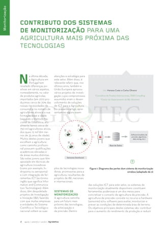 2 agosto / setembro / outubro · Agrobótica 
Monitorização 
CONTRIBUTO DOS SISTEMAS 
DE MONITORIZAÇÃO PARA UMA 
AGRICULTURA MAIS PRÓXIMA DAS 
TECNOLOGIAS 
Por: Mariana Costa1 e Carlos Oliveira2 
1Consultora de Projetos Internacionais, ÅRØ Consulting 
2Gestor do Departamento de I&I, Ubiwhere 
Na última década, 
a Agricultura em 
Portugal tem 
revelado diferenças po-sitivas 
em vários aspetos, 
nomeadamente, no valor 
de produtos agrícolas 
importados (em 2012 pro-duzimos 
cerca de 70% das 
nossas necessidades de 
consumo) e no número de 
agricultores ativos e a sua 
formação base e idade 
(segundo o Instituto Na-cional 
de Estatística, atu-almente 
temos cerca de 
750 mil agricultores ativos, 
dos quais 15 mil têm me-nos 
de 35 anos de idade). 
Muitos destes jovens que 
escolhem a agricultura 
como caminho profissio-nal 
possuem qualificações 
académicas elevadas e 
de áreas muitos distintas. 
São estes jovens que têm 
apostado em técnicas de 
agricultura inovadoras 
(como por exemplo, hi-droponia 
ou aeroponia) 
e com integração de fer-ramentas 
ICT (acrónimo 
inglês que significa Infor-mation 
and Communica-tion 
Technologies). Além 
disso, têm despoletado 
projetos de Investigação 
e Inovação (I&I), fazendo 
com que muitas empresas 
e entidades do Sistema 
Científico e Tecnológico 
nacional voltem as suas 
atenções e estratégia para 
este setor. Além disso, é 
relevante referir que, nos 
últimos anos, também a 
União Europeia aprovou 
vários projetos de investi-gação 
cujos compromissos 
assumidos eram o desen-volvimento 
de soluções 
de ICT para a Agricultura. 
No presente artigo, apre-sentam- 
se alguns exem-plos 
de tecnologias inova-doras, 
promissoras para a 
agricultura, resultantes de 
projetos de I&I, nacionais 
e internacionais. 
SISTEMAS DE 
MONITORIZAÇÃO 
A agricultura caminha 
para um futuro mais 
próximo das tecnologias, 
da antecipação e 
da precisão. Dentro 
Figura 1. Diagrama das partes dum sistema de monitorização 
wireless (adaptado de 2) 
das soluções ICT para este setor, os sistemas de 
monitorização atualmente disponíveis constituem 
ferramentas poderosas e um dos meios para 
concretizar o conceito de agricultura de precisão. A 
agricultura de precisão consiste no recurso a hardware 
(sensores) e/ou software para avaliar, monitorizar e 
prever as condições de determinada área de terreno. 
Os objetivos principais destes sistemas são: contribuir 
para o aumento do rendimento da produção e reduzir 
 