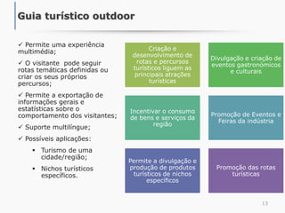  Permite uma experiência
multimédia;
 O visitante pode seguir
rotas temáticas definidas ou
criar os seus próprios
percursos;
 Permite a exportação de
informações gerais e
estatísticas sobre o
comportamento dos visitantes;
 Suporte multilíngue;
 Possíveis aplicações:
 Turismo de uma
cidade/região;
 Nichos turísticos
específicos.
13
Guia turístico outdoor
Criação e
desenvolvimento de
rotas e percursos
turísticos liguem as
principais atrações
turísticas
Divulgação e criação de
eventos gastronómicos
e culturais
Incentivar o consumo
de bens e serviços da
região
Promoção de Eventos e
Feiras da indústria
Permite a divulgação e
produção de produtos
turísticos de nichos
específicos
Promoção das rotas
turísticas
 