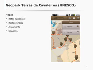 16
Mapas
 Rotas Turísticas;
 Restaurantes;
 Alojamento;
 Serviços.
Geopark Terras de Cavaleiros (UNESCO)
 
