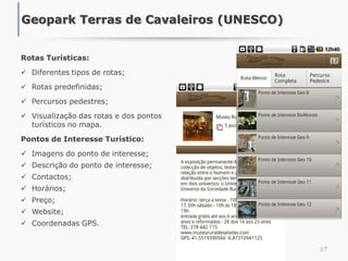 Rotas Turísticas:
 Diferentes tipos de rotas;
 Rotas predefinidas;
 Percursos pedestres;
 Visualização das rotas e dos pontos
turísticos no mapa.
Pontos de Interesse Turístico:
 Imagens do ponto de interesse;
 Descrição do ponto de interesse;
 Contactos;
 Horários;
 Preço;
 Website;
 Coordenadas GPS.
17
Geopark Terras de Cavaleiros (UNESCO)
 