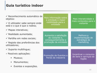 19
Guia turístico indoor
 Reconhecimento automático de
objetos:
 O utilizador sabe sempre onde
está e o que é que o rodeia;
 Mapas interativos;
 Realidade aumentada;
 Partilha em redes sociais;
 Registo das preferências dos
utilizadores;
 Suporte multilíngue;
 Possíveis aplicações:
 Museus;
 Monumentos;
 Eventos e exposições.
Mais informação sobre
a entidade e maior
visibilidade para a
entidade
Mais interatividade e
mais conteúdos para o
visitante
Aumenta a satisfação
do visitante e,
consequentemente a
promoção da entidade
Melhora a
implementação de
estratégia de
marketing
Promoção de Eventos e
Feiras da indústria
Incentivar o consumo
de bens e serviços da
região
 