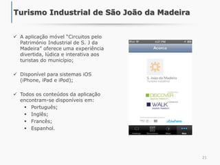  A aplicação móvel “Circuitos pelo
Património Industrial de S. J da
Madeira” oferece uma experiência
divertida, lúdica e interativa aos
turistas do município;
 Disponível para sistemas iOS
(iPhone, iPad e iPod);
 Todos os conteúdos da aplicação
encontram-se disponíveis em:
 Português;
 Inglês;
 Francês;
 Espanhol.
21
Turismo Industrial de São João da Madeira
 