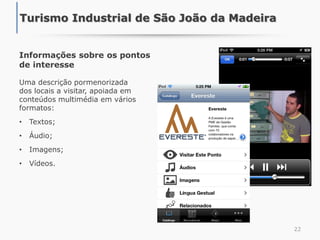 Informações sobre os pontos
de interesse
Uma descrição pormenorizada
dos locais a visitar, apoiada em
conteúdos multimédia em vários
formatos:
• Textos;
• Áudio;
• Imagens;
• Vídeos.
22
Turismo Industrial de São João da Madeira
 