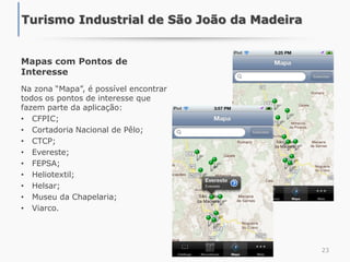 Mapas com Pontos de
Interesse
Na zona “Mapa”, é possível encontrar
todos os pontos de interesse que
fazem parte da aplicação:
• CFPIC;
• Cortadoria Nacional de Pêlo;
• CTCP;
• Evereste;
• FEPSA;
• Heliotextil;
• Helsar;
• Museu da Chapelaria;
• Viarco.
23
Turismo Industrial de São João da Madeira
 