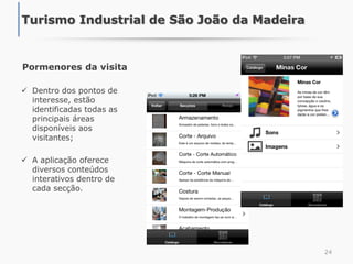 Pormenores da visita
 Dentro dos pontos de
interesse, estão
identificadas todas as
principais áreas
disponíveis aos
visitantes;
 A aplicação oferece
diversos conteúdos
interativos dentro de
cada secção.
24
Turismo Industrial de São João da Madeira
 