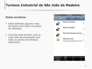 Rotas turísticas
 Estão definidas algumas rotas
principais para visitar os pontos
de interesse;
 O turista pode também criar as
suas rotas personalizadas com
todos os pontos de interesse
disponíveis.
25
Turismo Industrial de São João da Madeira
 