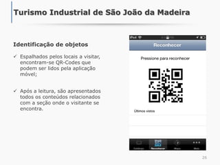 Identificação de objetos
 Espalhados pelos locais a visitar,
encontram-se QR-Codes que
podem ser lidos pela aplicação
móvel;
 Após a leitura, são apresentados
todos os conteúdos relacionados
com a seção onde o visitante se
encontra.
26
Turismo Industrial de São João da Madeira
 