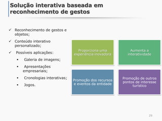  Reconhecimento de gestos e
objetos;
 Conteúdo interativo
personalizado;
 Possíveis aplicações:
 Galeria de imagens;
 Apresentações
empresariais;
 Cronologias interativas;
 Jogos.
29
Solução interativa baseada em
reconhecimento de gestos
Proporciona uma
experiência inovadora
Aumenta a
interatividade
Promoção dos recursos
e eventos da entidade
Promoção de outros
pontos de interesse
turístico
 