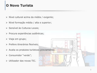  Nível cultural acima da média / exigente;
 Nível formação média / alta e superior;
 Sensível às Culturas Locais;
 Procura experiências autênticas;
 Viaja em grupo;
 Prefere itinerários flexíveis;
 Avalia os produtos turísticos previamente;
 Consumidor “verde”;
 Utilizador das novas TIC.
3
O Novo Turista
 