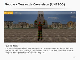 Curiosidades
Com base no reconhecimento de gestos, a personagem na figura imita os
gestos do utilizador, ou seja, o visitante tem a oportunidade de se colocar
na pele desta personagem típica da região.
33
Geopark Terras de Cavaleiros (UNESCO)
 