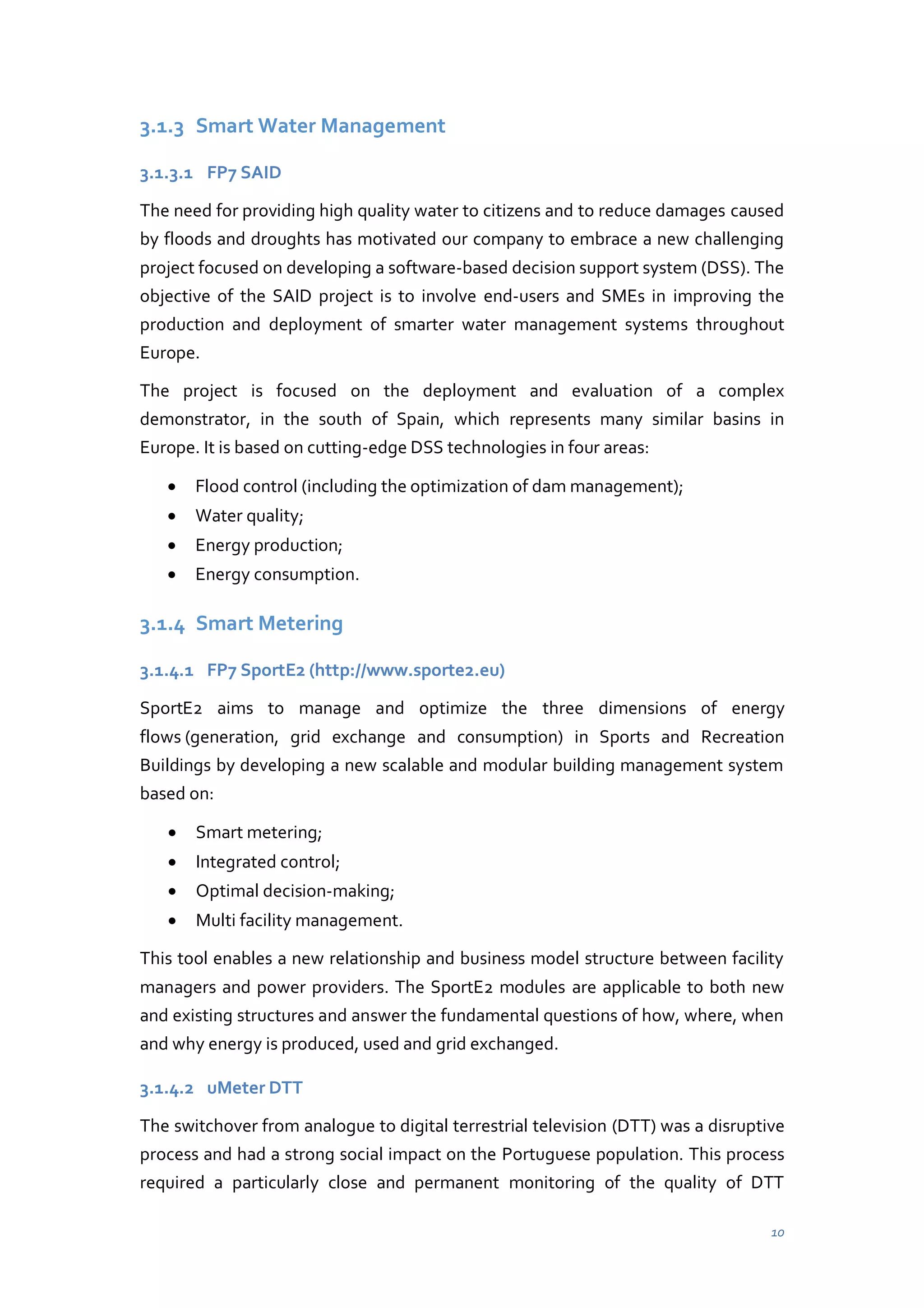 3.1.3 Smart Water Management
3.1.3.1 FP7 SAID
The need for providing high quality water to citizens and to reduce damages caused
by floods and droughts has motivated our company to embrace a new challenging
project focused on developing a software-based decision support system (DSS). The
objective of the SAID project is to involve end-users and SMEs in improving the
production and deployment of smarter water management systems throughout
Europe.
The project is focused on the deployment and evaluation of a complex
demonstrator, in the south of Spain, which represents many similar basins in
Europe. It is based on cutting-edge DSS technologies in four areas:
Flood control (including the optimization of dam management);
Water quality;
Energy production;
Energy consumption.

3.1.4 Smart Metering
3.1.4.1 FP7 SportE2 (http://www.sporte2.eu)
SportE2 aims to manage and optimize the three dimensions of energy
flows (generation, grid exchange and consumption) in Sports and Recreation
Buildings by developing a new scalable and modular building management system
based on:
Smart metering;
Integrated control;
Optimal decision-making;
Multi facility management.
This tool enables a new relationship and business model structure between facility
managers and power providers. The SportE2 modules are applicable to both new
and existing structures and answer the fundamental questions of how, where, when
and why energy is produced, used and grid exchanged.
3.1.4.2 uMeter DTT
The switchover from analogue to digital terrestrial television (DTT) was a disruptive
process and had a strong social impact on the Portuguese population. This process
required a particularly close and permanent monitoring of the quality of DTT
10

 