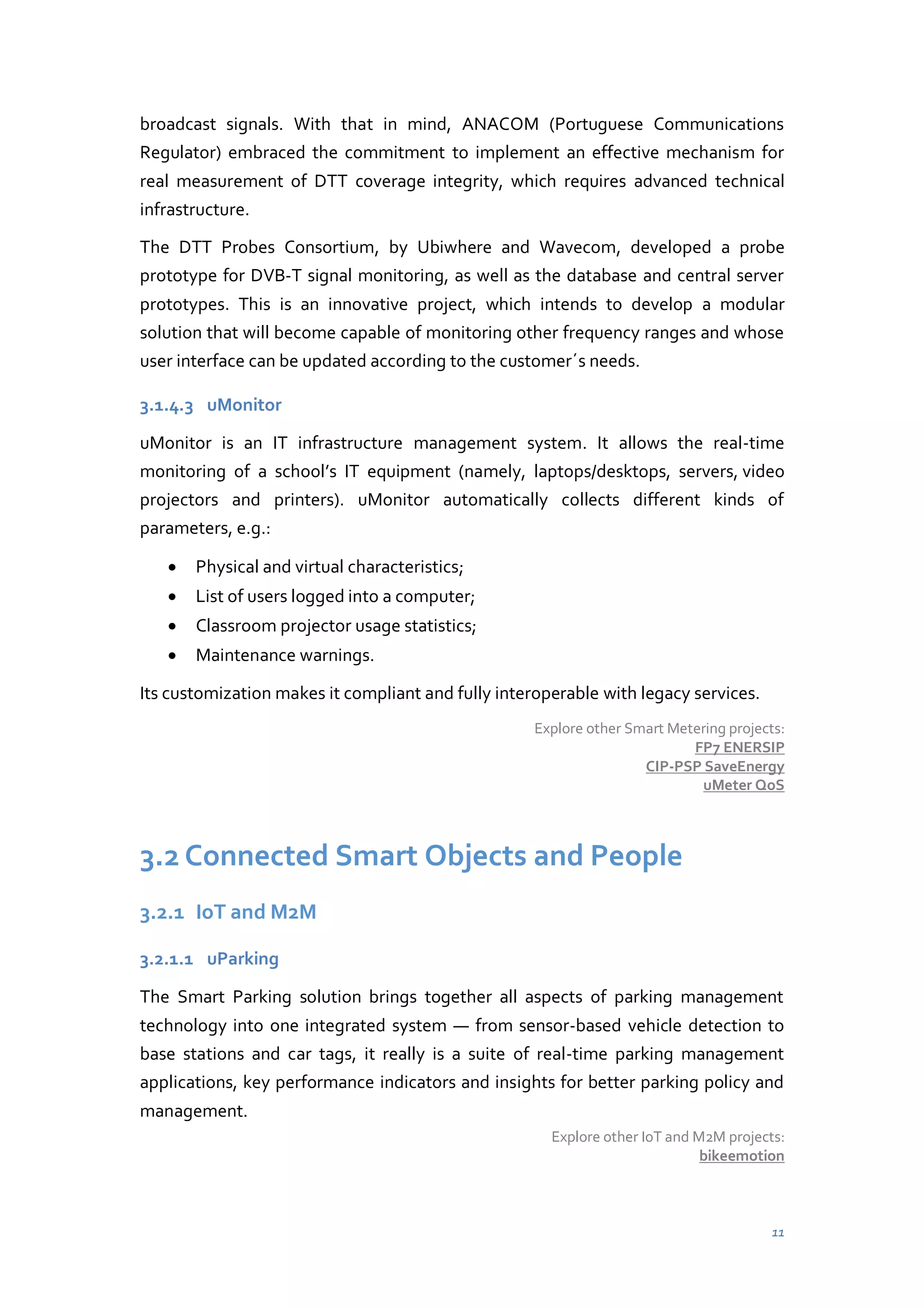 broadcast signals. With that in mind, ANACOM (Portuguese Communications
Regulator) embraced the commitment to implement an effective mechanism for
real measurement of DTT coverage integrity, which requires advanced technical
infrastructure.
The DTT Probes Consortium, by Ubiwhere and Wavecom, developed a probe
prototype for DVB-T signal monitoring, as well as the database and central server
prototypes. This is an innovative project, which intends to develop a modular
solution that will become capable of monitoring other frequency ranges and whose
user interface can be updated according to the customer´s needs.
3.1.4.3 uMonitor
uMonitor is an IT infrastructure management system. It allows the real-time
monitoring of a school’s IT equipment (namely, laptops/desktops, servers, video
projectors and printers). uMonitor automatically collects different kinds of
parameters, e.g.:
Physical and virtual characteristics;
List of users logged into a computer;
Classroom projector usage statistics;
Maintenance warnings.
Its customization makes it compliant and fully interoperable with legacy services.
Explore other Smart Metering projects:
FP7 ENERSIP
CIP-PSP SaveEnergy
uMeter QoS

3.2 Connected Smart Objects and People
3.2.1 IoT and M2M
3.2.1.1 uParking
The Smart Parking solution brings together all aspects of parking management
technology into one integrated system — from sensor-based vehicle detection to
base stations and car tags, it really is a suite of real-time parking management
applications, key performance indicators and insights for better parking policy and
management.
Explore other IoT and M2M projects:
bikeemotion

11

 