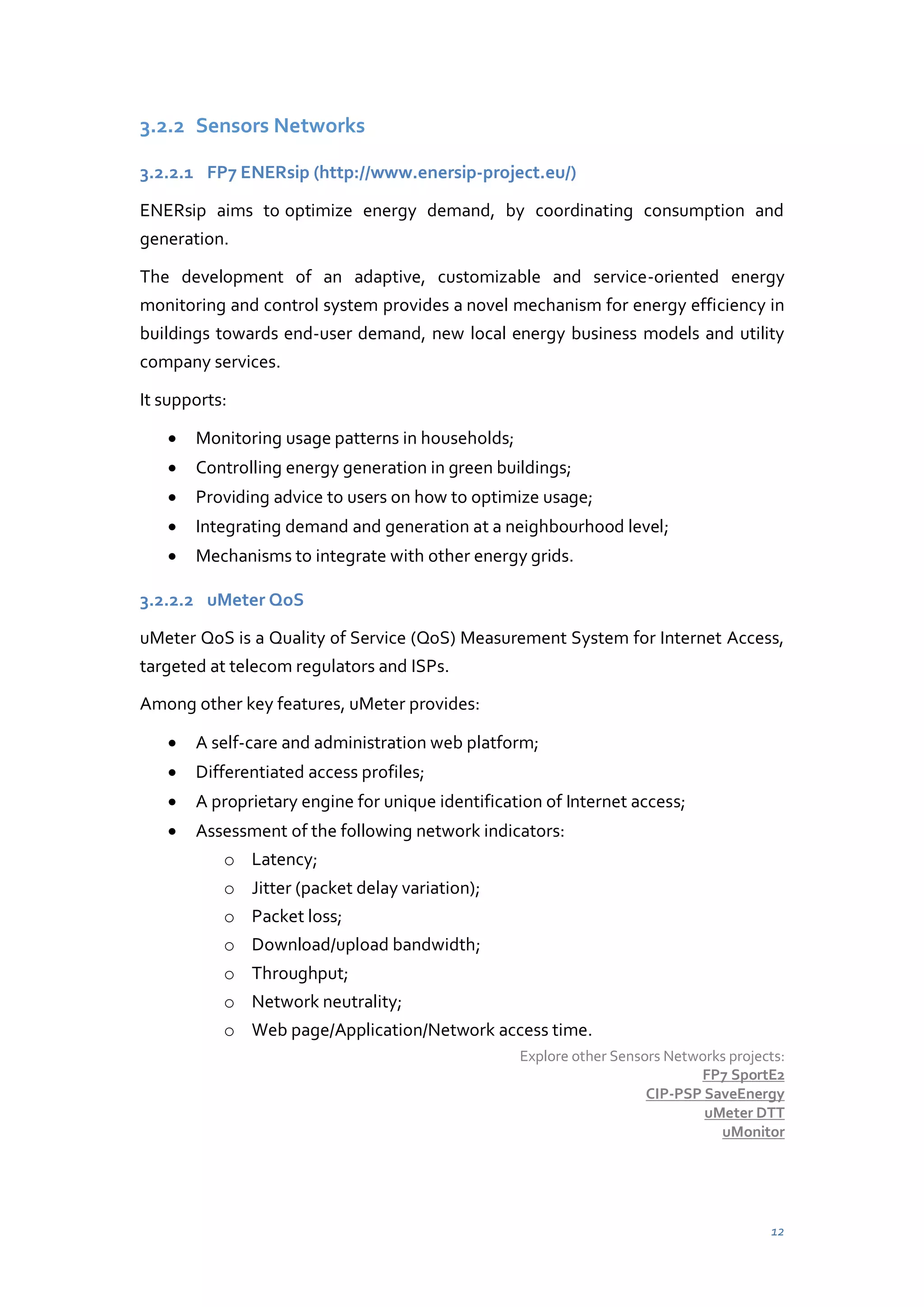 3.2.2 Sensors Networks
3.2.2.1 FP7 ENERsip (http://www.enersip-project.eu/)
ENERsip aims to optimize energy demand, by coordinating consumption and
generation.
The development of an adaptive, customizable and service-oriented energy
monitoring and control system provides a novel mechanism for energy efficiency in
buildings towards end-user demand, new local energy business models and utility
company services.
It supports:
Monitoring usage patterns in households;
Controlling energy generation in green buildings;
Providing advice to users on how to optimize usage;
Integrating demand and generation at a neighbourhood level;
Mechanisms to integrate with other energy grids.
3.2.2.2 uMeter QoS
uMeter QoS is a Quality of Service (QoS) Measurement System for Internet Access,
targeted at telecom regulators and ISPs.
Among other key features, uMeter provides:
A self-care and administration web platform;
Differentiated access profiles;
A proprietary engine for unique identification of Internet access;
Assessment of the following network indicators:
o Latency;
o Jitter (packet delay variation);
o Packet loss;
o Download/upload bandwidth;
o Throughput;
o Network neutrality;
o Web page/Application/Network access time.
Explore other Sensors Networks projects:
FP7 SportE2
CIP-PSP SaveEnergy
uMeter DTT
uMonitor

12

 