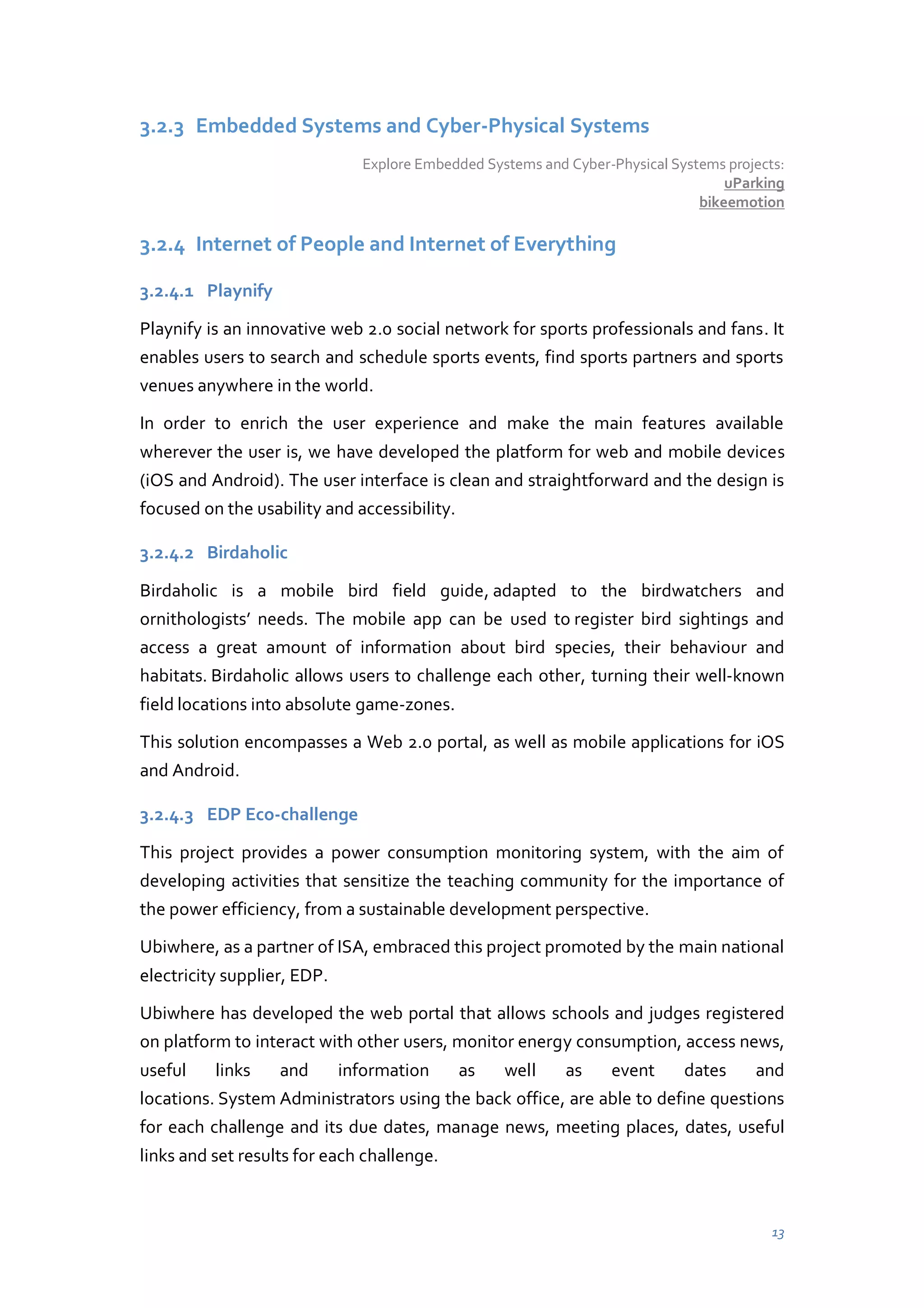 3.2.3 Embedded Systems and Cyber-Physical Systems
Explore Embedded Systems and Cyber-Physical Systems projects:
uParking
bikeemotion

3.2.4 Internet of People and Internet of Everything
3.2.4.1 Playnify
Playnify is an innovative web 2.0 social network for sports professionals and fans. It
enables users to search and schedule sports events, find sports partners and sports
venues anywhere in the world.
In order to enrich the user experience and make the main features available
wherever the user is, we have developed the platform for web and mobile devices
(iOS and Android). The user interface is clean and straightforward and the design is
focused on the usability and accessibility.
3.2.4.2 Birdaholic
Birdaholic is a mobile bird field guide, adapted to the birdwatchers and
ornithologists’ needs. The mobile app can be used to register bird sightings and
access a great amount of information about bird species, their behaviour and
habitats. Birdaholic allows users to challenge each other, turning their well-known
field locations into absolute game-zones.
This solution encompasses a Web 2.0 portal, as well as mobile applications for iOS
and Android.
3.2.4.3 EDP Eco-challenge
This project provides a power consumption monitoring system, with the aim of
developing activities that sensitize the teaching community for the importance of
the power efficiency, from a sustainable development perspective.
Ubiwhere, as a partner of ISA, embraced this project promoted by the main national
electricity supplier, EDP.
Ubiwhere has developed the web portal that allows schools and judges registered
on platform to interact with other users, monitor energy consumption, access news,
useful

links

and

information

as

well

as

event

dates

and

locations. System Administrators using the back office, are able to define questions
for each challenge and its due dates, manage news, meeting places, dates, useful
links and set results for each challenge.

13

 