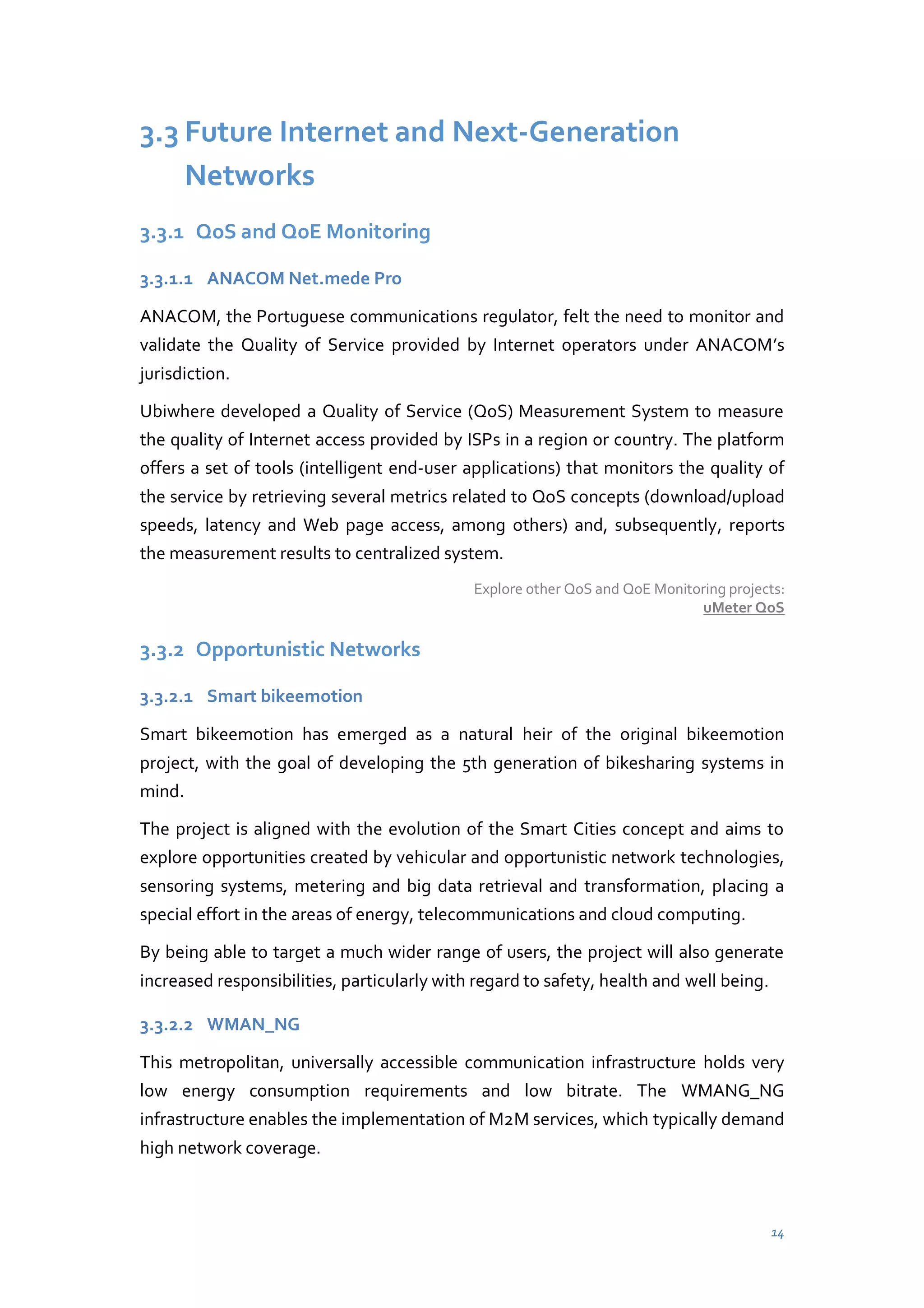 3.3 Future Internet and Next-Generation
Networks
3.3.1 QoS and QoE Monitoring
3.3.1.1 ANACOM Net.mede Pro
ANACOM, the Portuguese communications regulator, felt the need to monitor and
validate the Quality of Service provided by Internet operators under ANACOM’s
jurisdiction.
Ubiwhere developed a Quality of Service (QoS) Measurement System to measure
the quality of Internet access provided by ISPs in a region or country. The platform
offers a set of tools (intelligent end-user applications) that monitors the quality of
the service by retrieving several metrics related to QoS concepts (download/upload
speeds, latency and Web page access, among others) and, subsequently, reports
the measurement results to centralized system.
Explore other QoS and QoE Monitoring projects:
uMeter QoS

3.3.2 Opportunistic Networks
3.3.2.1 Smart bikeemotion
Smart bikeemotion has emerged as a natural heir of the original bikeemotion
project, with the goal of developing the 5th generation of bikesharing systems in
mind.
The project is aligned with the evolution of the Smart Cities concept and aims to
explore opportunities created by vehicular and opportunistic network technologies,
sensoring systems, metering and big data retrieval and transformation, placing a
special effort in the areas of energy, telecommunications and cloud computing.
By being able to target a much wider range of users, the project will also generate
increased responsibilities, particularly with regard to safety, health and well being.
3.3.2.2 WMAN_NG
This metropolitan, universally accessible communication infrastructure holds very
low energy consumption requirements and low bitrate. The WMANG_NG
infrastructure enables the implementation of M2M services, which typically demand
high network coverage.

14

 