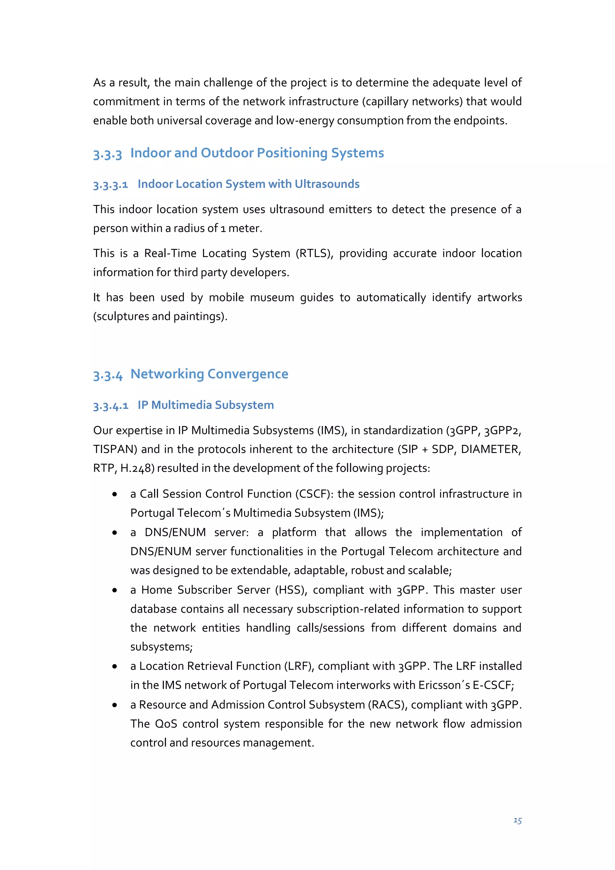 As a result, the main challenge of the project is to determine the adequate level of
commitment in terms of the network infrastructure (capillary networks) that would
enable both universal coverage and low-energy consumption from the endpoints.

3.3.3 Indoor and Outdoor Positioning Systems
3.3.3.1 Indoor Location System with Ultrasounds
This indoor location system uses ultrasound emitters to detect the presence of a
person within a radius of 1 meter.
This is a Real-Time Locating System (RTLS), providing accurate indoor location
information for third party developers.
It has been used by mobile museum guides to automatically identify artworks
(sculptures and paintings).

3.3.4 Networking Convergence
3.3.4.1 IP Multimedia Subsystem
Our expertise in IP Multimedia Subsystems (IMS), in standardization (3GPP, 3GPP2,
TISPAN) and in the protocols inherent to the architecture (SIP + SDP, DIAMETER,
RTP, H.248) resulted in the development of the following projects:
a Call Session Control Function (CSCF): the session control infrastructure in
Portugal Telecom´s Multimedia Subsystem (IMS);
a DNS/ENUM server: a platform that allows the implementation of
DNS/ENUM server functionalities in the Portugal Telecom architecture and
was designed to be extendable, adaptable, robust and scalable;
a Home Subscriber Server (HSS), compliant with 3GPP. This master user
database contains all necessary subscription-related information to support
the network entities handling calls/sessions from different domains and
subsystems;
a Location Retrieval Function (LRF), compliant with 3GPP. The LRF installed
in the IMS network of Portugal Telecom interworks with Ericsson´s E-CSCF;
a Resource and Admission Control Subsystem (RACS), compliant with 3GPP.
The QoS control system responsible for the new network flow admission
control and resources management.

15

 