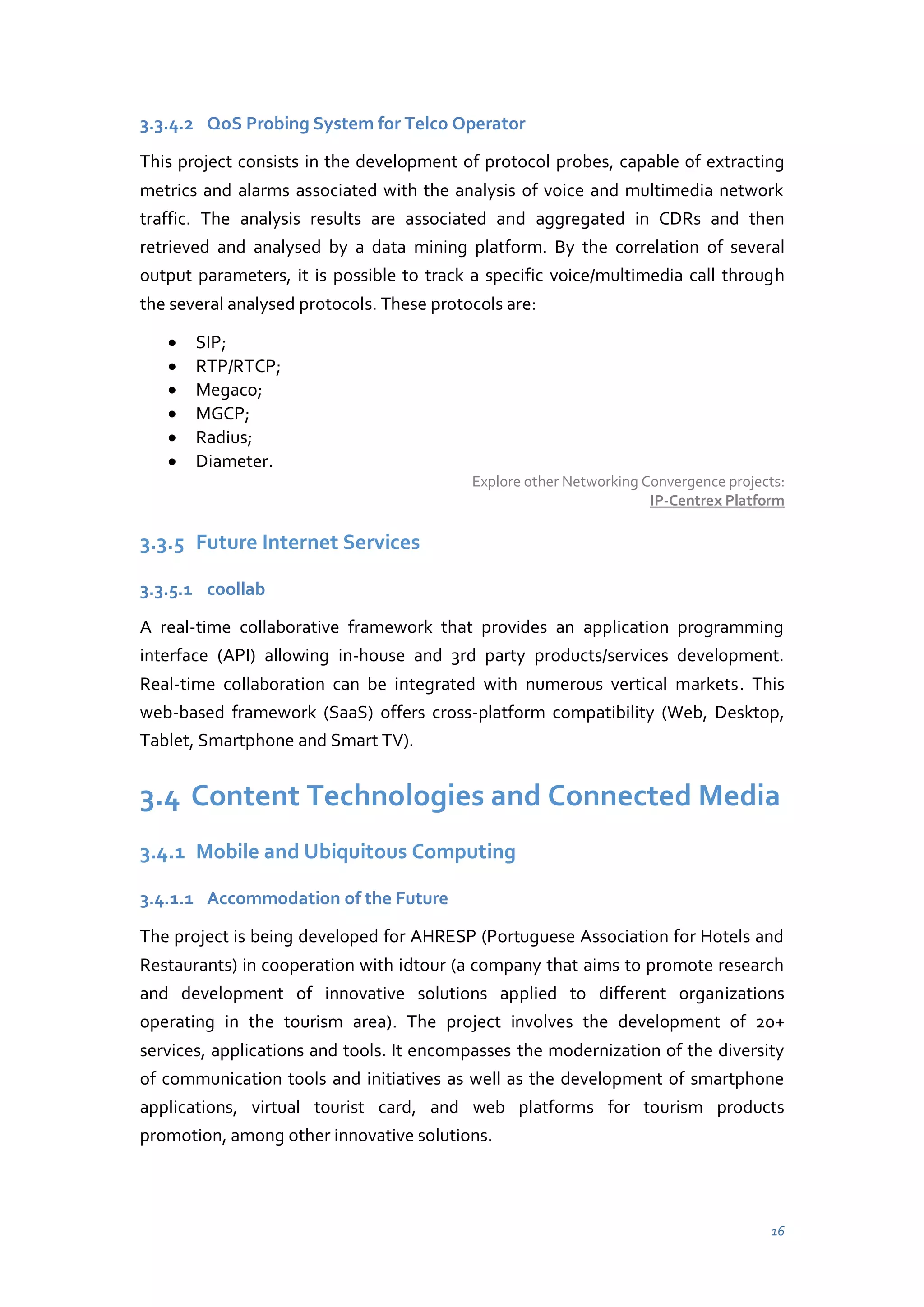 3.3.4.2 QoS Probing System for Telco Operator
This project consists in the development of protocol probes, capable of extracting
metrics and alarms associated with the analysis of voice and multimedia network
traffic. The analysis results are associated and aggregated in CDRs and then
retrieved and analysed by a data mining platform. By the correlation of several
output parameters, it is possible to track a specific voice/multimedia call through
the several analysed protocols. These protocols are:
SIP;
RTP/RTCP;
Megaco;
MGCP;
Radius;
Diameter.
Explore other Networking Convergence projects:
IP-Centrex Platform

3.3.5 Future Internet Services
3.3.5.1 coollab
A real-time collaborative framework that provides an application programming
interface (API) allowing in-house and 3rd party products/services development.
Real-time collaboration can be integrated with numerous vertical markets. This
web-based framework (SaaS) offers cross-platform compatibility (Web, Desktop,
Tablet, Smartphone and Smart TV).

3.4 Content Technologies and Connected Media
3.4.1 Mobile and Ubiquitous Computing
3.4.1.1 Accommodation of the Future
The project is being developed for AHRESP (Portuguese Association for Hotels and
Restaurants) in cooperation with idtour (a company that aims to promote research
and development of innovative solutions applied to different organizations
operating in the tourism area). The project involves the development of 20+
services, applications and tools. It encompasses the modernization of the diversity
of communication tools and initiatives as well as the development of smartphone
applications, virtual tourist card, and web platforms for tourism products
promotion, among other innovative solutions.

16

 